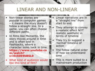 LINEAR AND NON-LINEAR
• Non-linear stories are
popular in computer games
– it means the story doesn’t
follow a straight line. In a
game, you can often choose
different paths.
• In films like Memento, the
story moves around in time
and is often told in
flashbacks, where a
character looks back in time.
https://www.youtube.co
m/watch?
v=0vS0E9bBSL0
• What kind of audience would
like this kind of film?
• Linear narratives are in
a “straight line” from
start to end.
• They attempt to convey
a realistic effect NOT
realistic aesthetic in
terms of timeline
• They try to suggest a
‘normal’ timeline of
action
• The follow natural order
of how we understand
time
• This is more suited to a
mainstream production
 