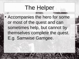 The Helper Accompanies the hero for some or most of the quest and can sometimes help, but cannot by themselves complete the quest. E.g. Samwise Gamgee. 