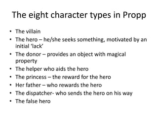 The eight character types in ProppThe villainThe hero – he/she seeks something, motivated by an initial ‘lack’The donor – provides an object with magical propertyThe helper who aids the heroThe princess – the reward for the heroHer father – who rewards the heroThe dispatcher- who sends the hero on his wayThe false hero 