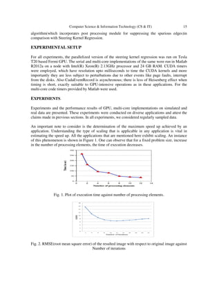 Computer Science & Information Technology (CS & IT) 15
algorithm(which incorporates post processing module for suppressing the spurious edges)in
comparison with Steering Kernel Regression.
EXPERIMENTAL SETUP
For all experiments, the parallelized version of the steering kernel regression was run on Tesla
T20 based Fermi GPU. The serial and multi-core implementations of the same were run in Matlab
R2012a on a node with Intel(R) Xeon(R) 2.13GHz processor and 24 GB RAM. CUDA timers
were employed, which have resolution upto milliseconds to time the CUDA kernels and more
importantly they are less subject to perturbations due to other events like page faults, interrupt
from the disks. Also CudaEventRecord is asynchronous; there is less of Heisenberg effect when
timing is short, exactly suitable to GPU-intensive operations as in these applications. For the
multi-core code timers provided by Matlab were used.
EXPERIMENTS.
Experiments and the performance results of GPU, multi-core implementations on simulated and
real data are presented. These experiments were conducted on diverse applications and attest the
claims made in previous sections. In all experiments, we considered regularly sampled data.
An important note to consider is the determination of the maximum speed up achieved by an
application. Understanding the type of scaling that is applicable in any application is vital in
estimating the speed up. All the applications that are mentioned here exhibit scaling. An instance
of this phenomenon is shown in Figure 1. One can observe that for a fixed problem size, increase
in the number of processing elements, the time of execution decreases.
Fig. 1. Plot of execution time against number of processing elements.
Fig. 2. RMSE(root mean square error) of the resulted image with respect to original image against
Number of iterations
 