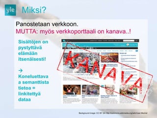Miksi? 
Panostetaan verkkoon. 
MUTTA: myös verkkoporttaali on kanava..! 
Background image: CC BY SA http://commons.wikimedia.org/wiki/User:Mschel 
Sisältöjen on 
pystyttävä 
elämään 
itsenäisesti! 
 
Koneluettava 
a semanttista 
tietoa = 
linkitettyä 
dataa 
 