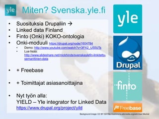 Miten? Svenska.yle.fi 
• Suosituksia Drupaliin  
• Linked data Finland 
• Finto (Onki) KOKO-ontologia 
• Onki-moduuli https://drupal.org/node/1604784 
• Demo: http://www.youtube.com/watch?v=3PX2_U50UTs 
• Lue lisää: 
http://www.slideshare.net/mickhinds/svenskaylefin-linkitetty-semanttinen- 
data 
• + Freebase 
• + Toimittajat asiasanoittajina 
• Nyt työn alla: 
YIELD – Yle integrator for Linked Data 
https://www.drupal.org/project/yild 
Background image: CC BY SA http://commons.wikimedia.org/wiki/User:Mschel 
 