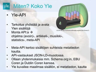 Miten? Koko Yle 
• Yle-API 
• Tarkoitus yhdistää ja avata 
Ylen sisältöjä 
• Monta API:a  
CC BY-SA http://commons.wikimedia.org/wiki/User:Pbroks13 
ohjelma (avoin)-, artikkeli-, musiikki-, 
statistics-, meta-API 
• Meta-API kertoo sisältöjen suhteista metatiedon 
kautta. 
• API-vastaukset JSON-LD-muodossa. 
• Ollaan yhdenmukaisia mm. Schema.org:in, EBU 
Coren ja Dublin Coren kanssa. 
• Yle kuvailee maailmaa sisällön, ei metatiedon, kautta 
 
