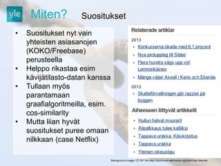 Miten? Suositukset 
Background image: CC BY SA http://commons.wikimedia.org/wiki/User:Mschel 
• Suositukset nyt vain 
yhteisten asiasanojen 
(KOKO/Freebase) 
perusteella 
• Helppo rikastaa esim 
kävijätilasto-datan kanssa 
• Tullaan myös 
parantamaan 
graafialgoritmeilla, esim. 
cos-similarity 
• Mutta liian hyvät 
suositukset puree omaan 
nilkkaan (case Netflix) 
 