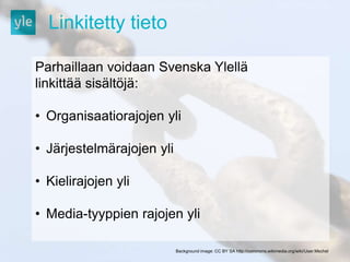 Linkitetty tieto 
Parhaillaan voidaan Svenska Ylellä 
linkittää sisältöjä: 
• Organisaatiorajojen yli 
• Järjestelmärajojen yli 
• Kielirajojen yli 
• Media-tyyppien rajojen yli 
Background image: CC BY SA http://commons.wikimedia.org/wiki/User:Mschel 
 