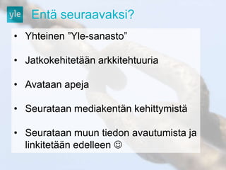 Entä seuraavaksi? 
• Yhteinen ”Yle-sanasto” 
• Jatkokehitetään arkkitehtuuria 
• Avataan apeja 
• Seurataan mediakentän kehittymistä 
• Seurataan muun tiedon avautumista ja 
linkitetään edelleen  
 