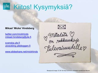 Kiitos! Kysymyksiä? 
Mikael ’Micke’ Hindsberg 
twitter.com/mickhinds 
mikael.hindsberg@yle.fi 
svenska.yle.fi 
utveckling.ylebloggen.fi 
www.slideshare.net/mickhinds 
Background image: CC BY SA http://commons.wikimedia.org/wiki/User:Mschel 
