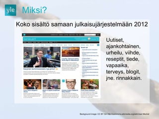 Miksi? 
Koko sisältö samaan julkaisujärjestelmään 2012 
Uutiset, 
ajankohtainen, 
urheilu, viihde, 
reseptit, tiede, 
vapaaika, 
terveys, blogit, 
jne. rinnakkain. 
Background image: CC BY SA http://commons.wikimedia.org/wiki/User:Mschel 
 