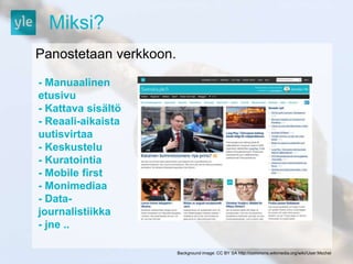 Miksi? 
Panostetaan verkkoon. 
Background image: CC BY SA http://commons.wikimedia.org/wiki/User:Mschel 
- Manuaalinen 
etusivu 
- Kattava sisältö 
- Reaali-aikaista 
uutisvirtaa 
- Keskustelu 
- Kuratointia 
- Mobile first 
- Monimediaa 
- Data-journalistiikka 
- jne .. 
 