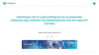 1
IMPROVING THE TV USER EXPERIENCE BY ALGORITHMS:
PERSONALIZED CONTENT RECOMMENDATION FOR IPTV AND OTT
SYSTEMS
Dávid Zibriczky, ImpressTV
2015-10-09
 
