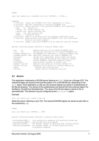 Usage:

java -jar dcmdir.jar -{tcaxXzP} dir-file [OPTION]... [FILE]...


Command:
  -c dir-file create new DICOMDIR file with references to files...
  -a dir-file add file references to existing DICOMDIR file
  -x dir-file remove record(s) from existing DICOMDIR, with specified
    --pat    id    Patient ID
    --study uid Study Instance UID
    --series uid Series Instance UID
    --sop    uid SOP Instance UID
    [FILE]... referenced files
  -X dir-file same as -x dir-file, but also deletes referenced files
  -P dir-file purge records from existing DICOMDIR file, with referenced
                files do not exist anymore
  -z dir-file compact existing DICOMDIR file by removing inactive records


Options (override presets defined in resource dcmdir.cfg):

 --id      id              defines File-set ID of created DICOMDIR file
 --uid     uid             defines SOP Instance UID of created DICOMDIR file
 --readme readme-file      add README file reference to created DICOMDIR file
 --readme-charset code     specifies character set used in README file
 --grouplen                encode with (gggg,0000) group length attributes
 --seqlen                  encode sequence attributes with explicit length
 --itemlen                 encode sequence items with explicit length
 --onlyInUse               hide inactive records in content list
 --maxlen line-len         maximal line length in listing; default=79
 --vallen val-len          displayed value length in listing; default=64
 --help                      display this help and exit
 --version                   output version information and exit



3.3   dcmrcv

This application implements a DICOM server listening on PORT. It acts as a Storage SCP. The
received images are stored to the local file-system or in a DICOM file-set, depending on the
dest option. If the destination is a file-set, the received objects are stored in subdirectories of
the file-set directory. The names of the subdirectories are derived from the received object: Pa-
tientName, StudyID and SeriesNumber. The name of the file the object is stored is the In-
stanceNumber. This behavior may be configured by the fs-file-id option.
Example:
java -jar dcmrcv.jar --dest=./tmp 104

Starts the server, listening on port 104. The received DICOM objects are stored as plain files in
the subdirectory tmp.

Usage:

java -jar dcmrcv.jar [OPTION]... PORT


Options (override presets defined in resource dcmrcv.cfg):

--called-aets=AET1,..     only association requests with matching called and
--calling-aets=AET1,..    calling AET will be accepted
--max-pdu-len=LEN         set maximal length of receiving PDUs [default=16352]
--max-op-invoked=NUM      set maximal number of invoked operations with
                          outstanding response



Document Version: 22 August 2002                                                                      7
 