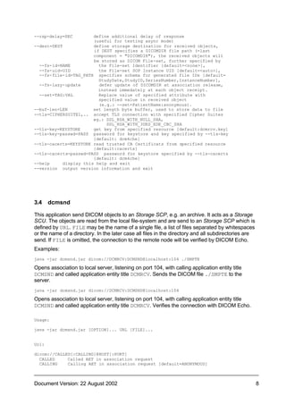 --rsp-delay=SEC        define additional delay of response
                       (useful for testing async mode)
--dest=DEST            define storage destination for received objects,
                       if DEST specifies a DICOMDIR file path (=last
                       component = "DICOMDIR"), the received objects will
                       be stored as DICOM File-set, further specified by
  --fs-id=NAME           the File-set Identifier [default=<none>],
  --fs-uid=UID           the File-set SOP Instance UID [default=<auto>],
  --fs-file-id=TAG_PATH specifies schema for generated file IDs [default=
                         StudyDate,StudyID,SeriesNumber,InstanceNumber],
  --fs-lazy-update       defer update of DICOMDIR at association release,
                         instead immedately at each object receipt.
  --set=TAG:VAL          Replace value of specified attribute with
                         specified value in received object
                         (e.g.: --set=PatientName:anonymous).
--buf-len=LEN          set length byte buffer, used to store data to file
--tls=CIPHERSUITE1,.. accept TLS connection with specified Cipher Suites
                       eg.: SSL_RSA_WITH_NULL_SHA,
                            SSL_RSA_WITH_3DES_EDE_CBC_SHA
--tls-key=KEYSTORE     get key from specified resource [default:dcmrcv.key]
--tls-key-passwd=PASS password for keystore and key specified by --tls-key
                       [default: dcm4che]
--tls-cacerts=KEYSTORE read trusted CA Certificats from specified resource
                       [default:cacerts]
--tls-cacerts-passwd=PASS password for keystore specified by --tls-cacerts
                       [default: dcm4che]
--help     display this help and exit
--version output version information and exit




3.4    dcmsnd

This application send DICOM objects to an Storage SCP, e.g. an archive. It acts as a Storage
SCU. The objects are read from the local file-system and are send to an Storage SCP which is
defined by URL. FILE may be the name of a single file, a list of files separated by whitespaces
or the name of a directory. In the later case all files in the directory and all subdirectories are
send. If FILE is omitted, the connection to the remote node will be verified by DICOM Echo.
Examples:
java -jar dcmsnd.jar dicom://DCMRCV:DCMSND@localhost:104 ./SMPTE

Opens association to local server, listening on port 104, with calling application entity title
DCMSND and called application entity title DCMRCV. Sends the DICOM file ./SMPTE to the
server.
java -jar dcmsnd.jar dicom://DCMRCV:DCMSND@localhost:104

Opens association to local server, listening on port 104, with calling application entity title
DCMSND and called application entity title DCMRCV. Verifies the connection with DICOM Echo.

Usage:

java -jar dcmsnd.jar [OPTION]... URL [FILE]...


Url:

dicom://CALLED[:CALLING]@HOST[:PORT]
  CALLED     Called AET in association request
  CALLING    Calling AET in association request [default=ANONYMOUS]



Document Version: 22 August 2002                                                                      8
 