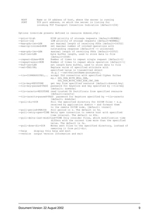 HOST       Name or IP address of host, where the server is running
  PORT       TCP port address, on which the server is listing for
             incoming TCP Transport Connection Indication [default=104]


Options (override presets defined in resource dcmsnd.cfg):

--prior-high           HIGH priority of storage requests [default=NORMAL]
--prior-low            LOW priority of storage requests [default=NORMAL]
--max-pdu-len=LEN      set maximal length of receiving PDUs [default=16352]
--max-op-invoked=NUM   set maximal number of invoked operations with
                       outstanding response [default=0 -> unlimited]
--max-pdu-len=LEN      maximal length of receiving PDUs [default=16352]
--buf-len=LEN          byte buffer length, used to store data to file
                       [default=2048]
--repeat-dimse=NUM     Number of times to repeat single request [default=1]
--repeat-assoc=NUM     Number of times to repeat whole operation [default=1]
--buf-len=LEN          set length byte buffer, used to store data to file
--set=TAG:VAL          Replace value of specified attribute with
                       specified value in transmitted object
                       (e.g.: --set=PatientName:anonymous).
--tls=CIPHERSUITE1,.. accept TLS connection with specified Cipher Suites
                       eg.: SSL_RSA_WITH_NULL_SHA,
                            SSL_RSA_WITH_3DES_EDE_CBC_SHA
--tls-key=KEYSTORE     get key from specified resource [default:dcmsnd.key]
--tls-key-passwd=PASS password for keystore and key specified by --tls-key
                       [default: dcm4che]
--tls-cacerts=KEYSTORE read trusted CA Certificats from specified resource
                       [default:cacerts]
--tls-cacerts-passwd=PASS password for keystore specified by --tls-cacerts
                       [default: dcm4che]
--poll-dir=DIR         Poll the specified directory for DICOM files - e.g.
                       received by application dcmrcv - and forward them
                       to the remote DICOM node. [default: <none>]
--poll-period=PERIOD   Poll period in s. The default is 5s.
--poll-retry-open=TIME Retry open connection to remote host with specified
                       time interval. The default is 60s.
--poll-delta-last-modified=TIME Only consider files, which modification time
                       differs with the current time more than the specified
                       value. The default is 3s.
--poll-done-dir=DIR    Moves sent files to the specified directory, instead of
                       removing it from poll-dir.
--help     display this help and exit
--version output version information and exit




Document Version: 22 August 2002                                                 9
 