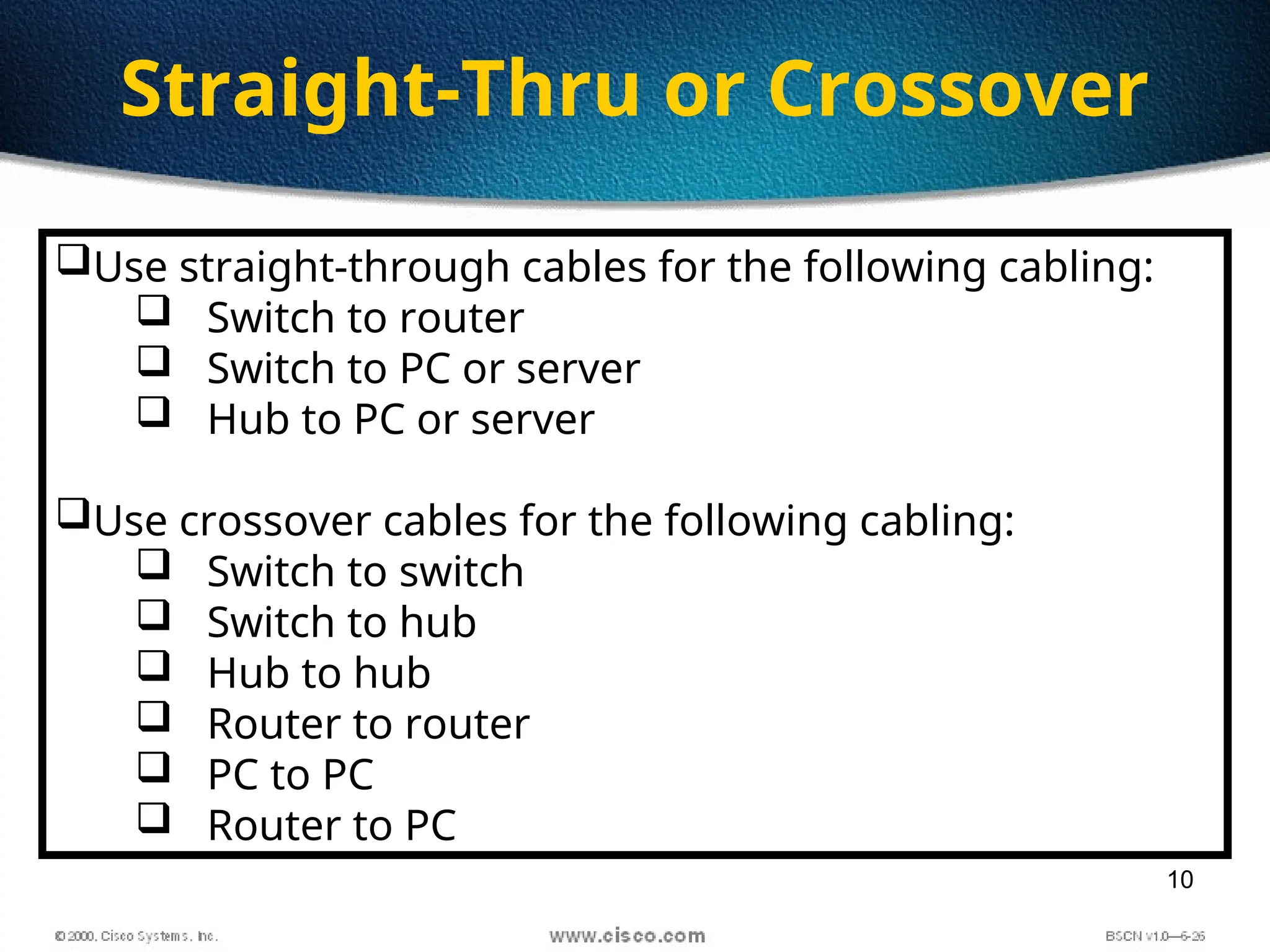 10
Straight-Thru or Crossover
Use straight-through cables for the following cabling:
 Switch to router
 Switch to PC or server
 Hub to PC or server
Use crossover cables for the following cabling:
 Switch to switch
 Switch to hub
 Hub to hub
 Router to router
 PC to PC
 Router to PC
 