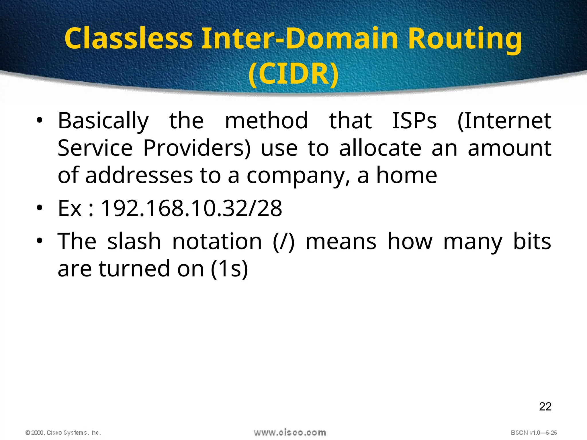 22
Classless Inter-Domain Routing
(CIDR)
• Basically the method that ISPs (Internet
Service Providers) use to allocate an amount
of addresses to a company, a home
• Ex : 192.168.10.32/28
• The slash notation (/) means how many bits
are turned on (1s)
 