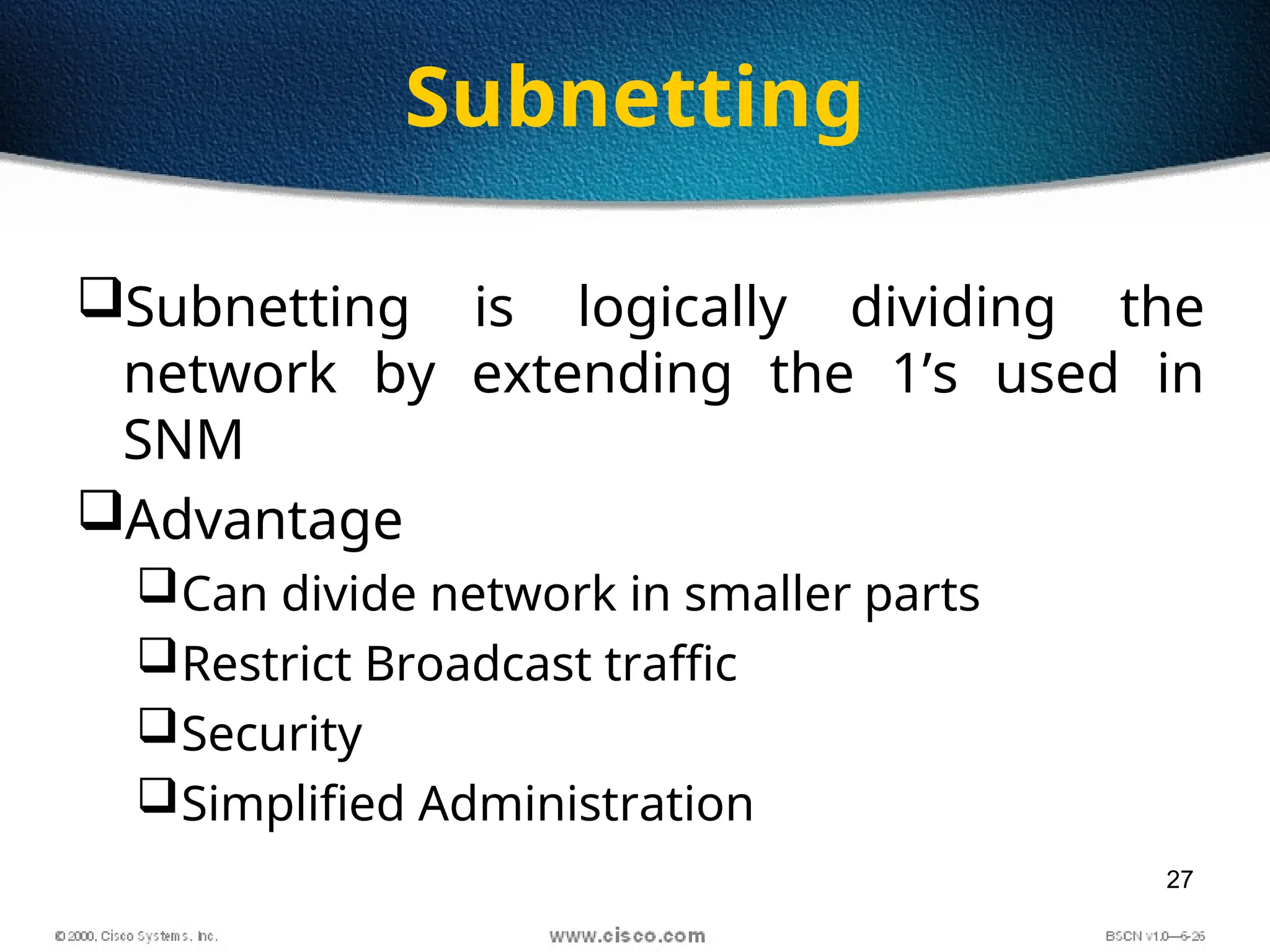 27
Subnetting
Subnetting is logically dividing the
network by extending the 1’s used in
SNM
Advantage
Can divide network in smaller parts
Restrict Broadcast traffic
Security
Simplified Administration
 