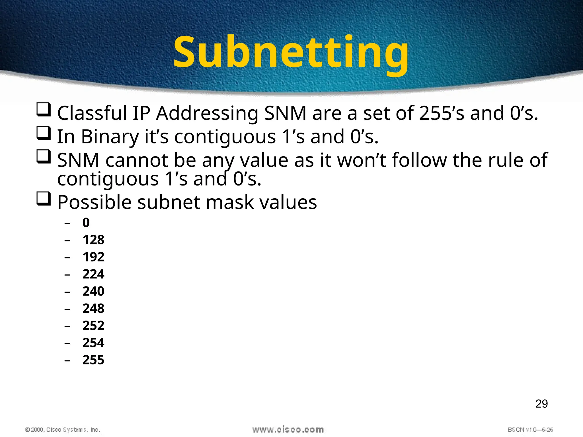 29
Subnetting
 Classful IP Addressing SNM are a set of 255’s and 0’s.
 In Binary it’s contiguous 1’s and 0’s.
 SNM cannot be any value as it won’t follow the rule of
contiguous 1’s and 0’s.
 Possible subnet mask values
– 0
– 128
– 192
– 224
– 240
– 248
– 252
– 254
– 255
 