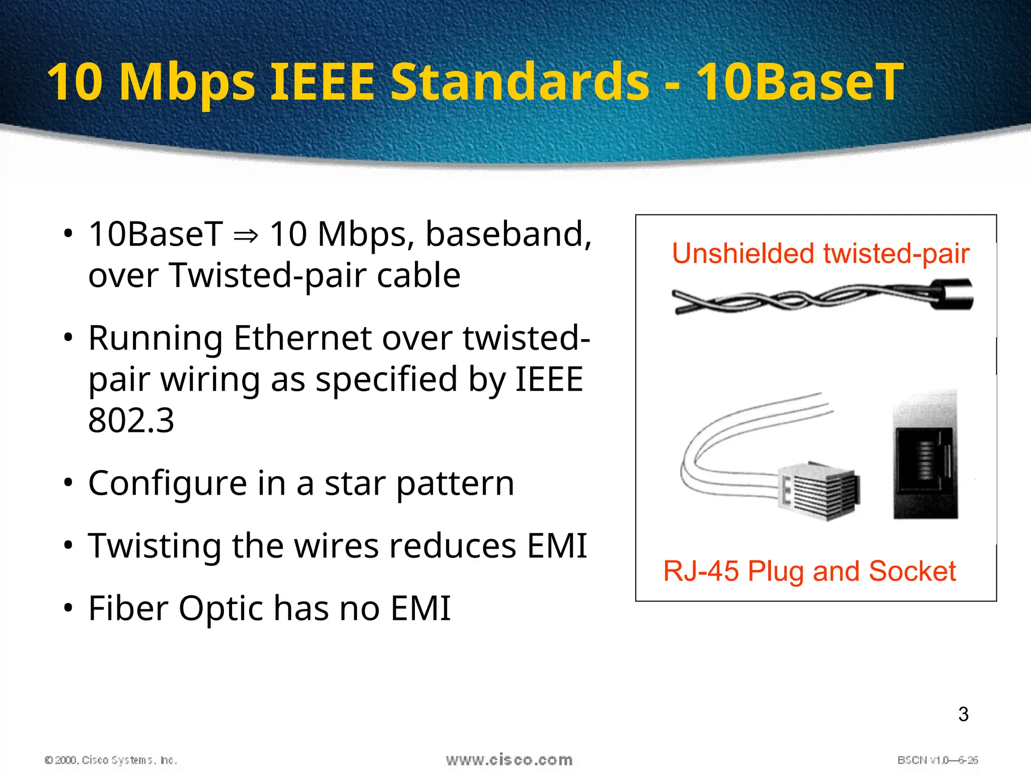 3
10 Mbps IEEE Standards - 10BaseT
• 10BaseT  10 Mbps, baseband,
over Twisted-pair cable
• Running Ethernet over twisted-
pair wiring as specified by IEEE
802.3
• Configure in a star pattern
• Twisting the wires reduces EMI
• Fiber Optic has no EMI
Unshielded twisted-pair
RJ-45 Plug and Socket
 