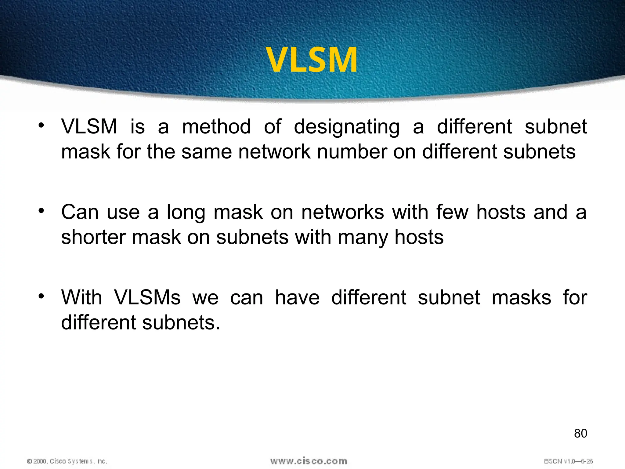 80
VLSM
• VLSM is a method of designating a different subnet
mask for the same network number on different subnets
• Can use a long mask on networks with few hosts and a
shorter mask on subnets with many hosts
• With VLSMs we can have different subnet masks for
different subnets.
 