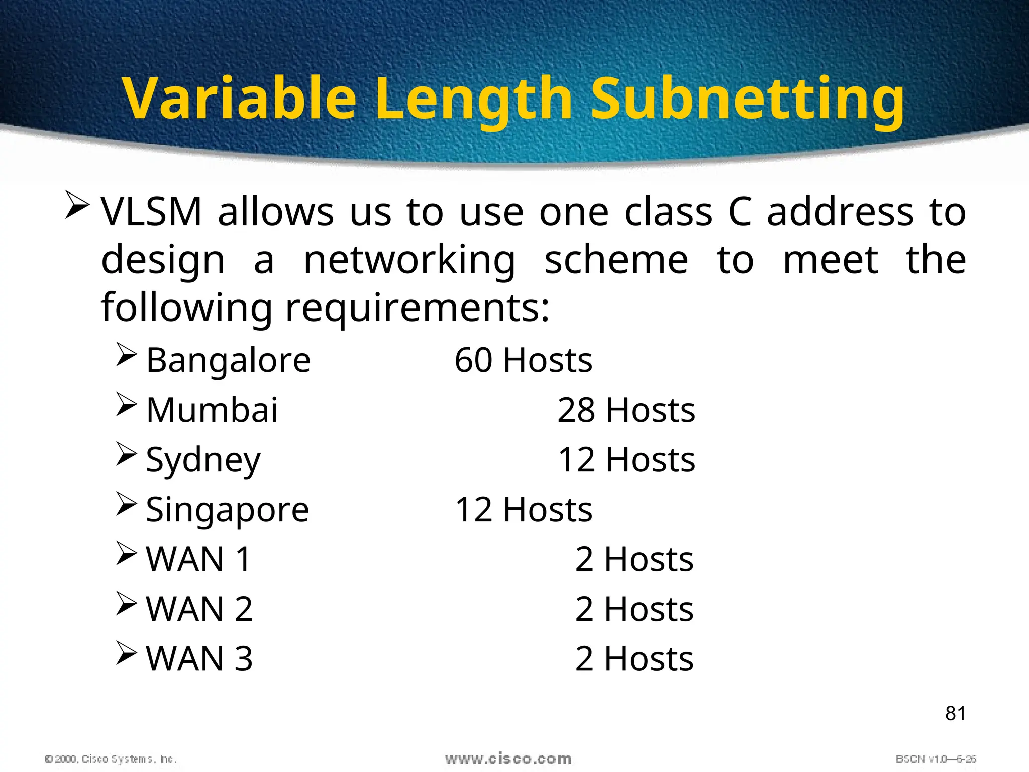 81
Variable Length Subnetting
 VLSM allows us to use one class C address to
design a networking scheme to meet the
following requirements:
Bangalore 60 Hosts
Mumbai 28 Hosts
Sydney 12 Hosts
Singapore 12 Hosts
WAN 1 2 Hosts
WAN 2 2 Hosts
WAN 3 2 Hosts
 