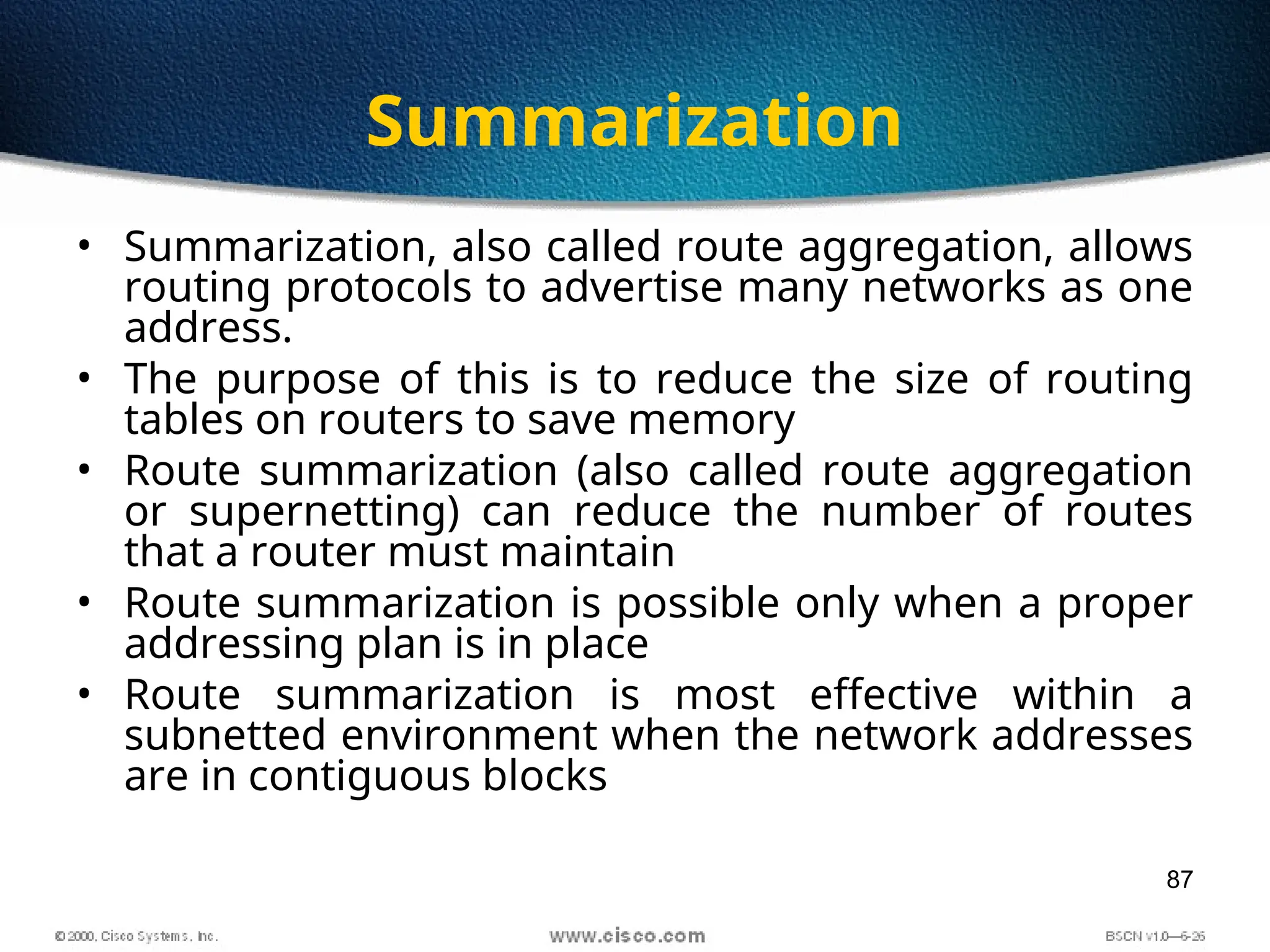 87
Summarization
• Summarization, also called route aggregation, allows
routing protocols to advertise many networks as one
address.
• The purpose of this is to reduce the size of routing
tables on routers to save memory
• Route summarization (also called route aggregation
or supernetting) can reduce the number of routes
that a router must maintain
• Route summarization is possible only when a proper
addressing plan is in place
• Route summarization is most effective within a
subnetted environment when the network addresses
are in contiguous blocks
 