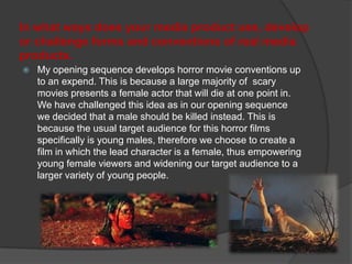 In what ways does your media product use, develop
or challenge forms and conventions of real media
products.
 My opening sequence develops horror movie conventions up
to an expend. This is because a large majority of scary
movies presents a female actor that will die at one point in.
We have challenged this idea as in our opening sequence
we decided that a male should be killed instead. This is
because the usual target audience for this horror films
specifically is young males, therefore we choose to create a
film in which the lead character is a female, thus empowering
young female viewers and widening our target audience to a
larger variety of young people.
 