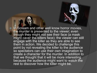 In Scream and other well know horror movies,
the murder is presented to the viewer; even
though they might not see their face (a mask
might caver the killers face); the viewer can still
engage with the killer as they are able to see
them in action. We decided to challenge this
point by not revealing the killer to the audience
so spectators can use their own imagination to
create a character for the murder. In addition to
that we thought that it will be more interesting
because the audience might want to watch the
rest to discover how the killer might be.
 