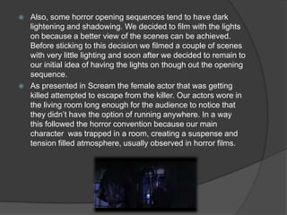  Also, some horror opening sequences tend to have dark
lightening and shadowing. We decided to film with the lights
on because a better view of the scenes can be achieved.
Before sticking to this decision we filmed a couple of scenes
with very little lighting and soon after we decided to remain to
our initial idea of having the lights on though out the opening
sequence.
 As presented in Scream the female actor that was getting
killed attempted to escape from the killer. Our actors wore in
the living room long enough for the audience to notice that
they didn’t have the option of running anywhere. In a way
this followed the horror convention because our main
character was trapped in a room, creating a suspense and
tension filled atmosphere, usually observed in horror films.
 