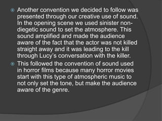  Another convention we decided to follow was
presented through our creative use of sound.
In the opening scene we used sinister non-
diegetic sound to set the atmosphere. This
sound amplified and made the audience
aware of the fact that the actor was not killed
straight away and it was leading to the kill
through Lucy’s conversation with the killer.
 This followed the convention of sound used
in horror films because many horror movies
start with this type of atmospheric music to
not only set the tone, but make the audience
aware of the genre.
 