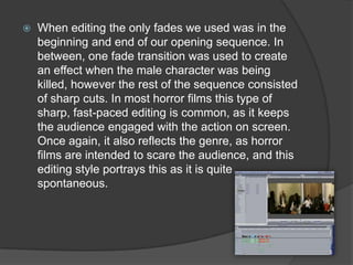 When editing the only fades we used was in the
beginning and end of our opening sequence. In
between, one fade transition was used to create
an effect when the male character was being
killed, however the rest of the sequence consisted
of sharp cuts. In most horror films this type of
sharp, fast-paced editing is common, as it keeps
the audience engaged with the action on screen.
Once again, it also reflects the genre, as horror
films are intended to scare the audience, and this
editing style portrays this as it is quite
spontaneous.
 