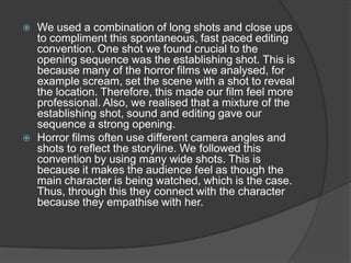  We used a combination of long shots and close ups
to compliment this spontaneous, fast paced editing
convention. One shot we found crucial to the
opening sequence was the establishing shot. This is
because many of the horror films we analysed, for
example scream, set the scene with a shot to reveal
the location. Therefore, this made our film feel more
professional. Also, we realised that a mixture of the
establishing shot, sound and editing gave our
sequence a strong opening.
 Horror films often use different camera angles and
shots to reflect the storyline. We followed this
convention by using many wide shots. This is
because it makes the audience feel as though the
main character is being watched, which is the case.
Thus, through this they connect with the character
because they empathise with her.
 