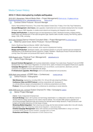 Media Career History

2010-11 Work interrupted by multiple earthquakes
2010-2011 (November-) Natural Media (Web + Project Management) iForm.co.nz Fi-glass.com.au
Exploringchristianity.co.nz, naturalmedia.com.au lnzcc.co.nz
       Contract Online Producer / Account Manager
   Clients- Natural Media Productions, The London New Zealand Cricket Club, Fi-Glass, iForm Dev.Tripp Publications,
   Account Management- client liaison, web upgrades; implemented end-to-end website developments that included
   UX design, layout, CMS Upgrades- to enable social network and shopping cart integration when required.
   Design and Production- re-designed logos and skin/appearance of sites. Developed branding, bridging existing
   brand status with development of new style (recognition) gap. Specific tasks included; scoping, wire-framing, graphic
   design, CSS, HTML, encoding.

2010 (July-October) Daemon Internet Consultant (Web + Project Management) tv.unsw.edu.au/
       Maternity Leave Cover; Senior Producer / Account Manager
   Clients- BlueScope Steel and Brands; UNSW; Yaffa Publishing
   Account Management- contract renewals, action reports & development tracking.
   Design and Production- developed creative, user experience (based on consumer channel card-sort analysis) for
   redevelopment of key BlueScope brands Colorbond, Lysaght, Pipesteel + BlueScope (Product Portal animated site
   coming). New FAQ system and produced SEO reports, wire-framing.

2009 (August-June.) Perpetual Trust (Management)                perpetual.co.nz
       Senior Project Manager

   Account Contract Management- with business stakeholders, between Tyco-water (Aus), Perpetual Trust and iFORM
   Developments Trust. Client liaison Negotiation of contract terms, rights of renewal and budgeted infrastructure upgrade.
   Campaign Management- liaised with stakeholders such as architects, council planners, electricians, and sub
   contractors to budgeted and time dependent site design.
   IT infrastructure upgrades. Web Design- end-to-end web development and production.

2009 (April-June contract) cCORP (Web + Conferences)                   ccorp.com.au
       Online Producer / Videographer

     Web Streaming- engineering, encoding H264, FLV, HD and SD web streaming (PC/Mac).
     Conference Video and DVD Producer- working cooperatively with developers to
     co-ordinate effective designs and presentations for conference presentations and DVDs.
     Producer- filming and edited footage from conferences for advertising on social networks.

2008-2009 (June-Jan. contract) Ovation Channel (TV / Web / Campaigns) ovation
       Senior Project Manager

     Clients- Foxtel, Independent Entertainment.
     Account Strategy- liaison with business and technology stakeholders in a collaborative cost effective manner to
     develop effective design solutions for the ovation channel website. This included CMS systems upgrades and
     accounting packages (NetSuite) while documenting the rationale behind design decisions. Project produced under
     budget and schedule delivering a 20-fold viewer increase.
     Streaming Media Integration- Flash streaming technology site that demonstrated creative flair in line with industry
     best practice. Flash 3.01 streaming media server integration + mail server setup.
     Creative Campaign Management- liaison with business and technology stakeholders to design and deliver
     successful 08/09 channel contract renewal / campaign pitch to Foxtel.
     Production and Filming- HD production of 2008 Classical Arias.
 