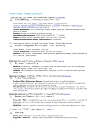 Media Career History continued
 2006-2008 (Dec-May) Natural Media Productions (Agency) naturalmedia
       Account Manager / Online Producer (Web / Print / TVCs)

     Clients: Vividas, PreVu Corp, Bayleys, LNZCC, Fisher Galleries, Mr Boats, Harcourts,
     LJ Hooker, Ngai Tahu Corporation, Classic Spares Repairs, Lucy Gardner Photography, Air NZ fashion week
     designers (Zambesi, Anna Stratton, Ricochet, Hailwood).
     Account Management- producing wireframes, timelines, budgets, liaising with clients and negotiating contract
     terms and conditions.
     Producer- scripting and producing corporate online videos.
     Web Design and Development- xHTML, FLASH, JAVASCRIPT, PHP, MySQL.
     Editing- using Final Cut Suite + Animation (Flash), Encoding, Filming; HD formats.
     CMS Content Management System implementation and customisation.

2005-2006 (May-Jan contract) Compak Telepictures (Editing / Production) reference
       Account Management /Producer (Print / TV (DVD duplication))

     Clients: MacPrint, University of Canterbury, Child Hope.
     Account Management- user experience design, DVD intros and navigation.
     Producer- Final Cut Studio, Premiere Adobe Design Studio; DVD duplication and dubbing, codec conversions and
     colour correction. Camera assistant.


2004-2005 (April-April) Christchurch College of Education (CCE) example
       Producer / Creative / Copy
     Producer- “In Behind The Creative Mind” documentary. Developed methodologies, scripts and copy for project.
     Oversaw budgeting, schedule & work activities within a team.
     Research, Editor- identifying and demystifying relevant emerging educational practices and creating interactive e
     learning tools.

2003-2004 (Feb-March) Child Hope Children’s Trust (Web / Campaigns) reference
       Producer / Account Manager
     Producer / Client Side Account Manager- 9 episodic documentaries on health and education.
     Producer- worked co-operatively with educational professionals, health practitioners and government agencies to
     realize media design and release of branded educational marketing.
     Web Development- developed web and mini documentary marketing campaign that aligned the trusts activities
     with a successful channel release, that resulted in government program participation and national recognition for the
     brand. (Flash website).

2003-2006 (part-time) TAAP (The Association of Analytical Psychology) reference
       Researcher/Presenter + Production (contract)
     Researcher / Editor- investigated factors, principles and psychographics. Delivered presentations to scientific and
     public audiences on how certain moving image theories can be used to influence unconscious processes in
     consumers.
     Production- Globalnet Australia/NZ Science live streaming production for primary schools between Aus. and NZ.

2001 (Jan- June) DDB (NZ), Lowes, (Agencies)              reference

       Internship
     Clients- McDonald’s / Allen’s Sweets TVC. TVC vhs. (Copy of advertisement)
     Copywriter / Production - producing creative copy based on creative brief and sales proposition(s).

       .
 