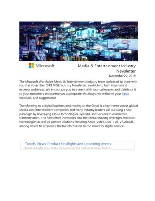 Media & Entertainment Industry
Newsletter
November 20, 2019
The Microsoft Worldwide Media & Entertainment Industry team is pleased to share with
you the November 2019 M&E Industry Newsletter, available to both internal and
external audiences. We encourage you to share it with your colleagues and distribute it
to your customers and partners as appropriate. As always, we welcome your input,
feedback, and suggestions!
Transforming to a digital business and moving to the Cloud is a key theme across global
Media and Entertainment companies and many industry leaders are pursuing a new
paradigm by leveraging Cloud technologies, systems, and services to enable this
transformation. This newsletter showcases how the Media industry leverages Microsoft
technologies as well as partner solutions featuring Azure, Video Data + AI, VR/AR/ML
among others to accelerate the transformation to the Cloud for digital services.
Trends, News, Product Spotlights and upcoming events
Media industry news featuring Customer and Partner Announcements
 