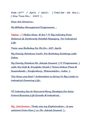 Date : 07TH / April / 2015 ; ( Total Set : 02 Nos. ) ;
( New Time Hrs. : 1359 ) .
Dear All Concerns ;
Me @Media Management Programmer .
Topics : * Media News @ the * IT Big Industry From
National & Continents Related Messaging For Industrial
Life.
Their was Birthday For Me On : 04th Aprll.
My Family Relatives Visit’s For Birthday Greetings with
Cakes.
My Family Relative Mr. Ashish Sawant ( IT Programmer )
with His Wife & Daughter Child ( Theirs Native Place @
Sawantwadi ; Singhudurg ; Maharashtra ; India ).
The News was that * Automation is Going To Big Leads in
Industrial Comming Life .
*IT Industry Has to Reinvent Many Strategics For their
Future Business Life Growth @ Industrial .
My Conclusion : Thats was my Explaination ; it was
welcome From Him ( i.e. Mr. Ashish Sawant ) .
 