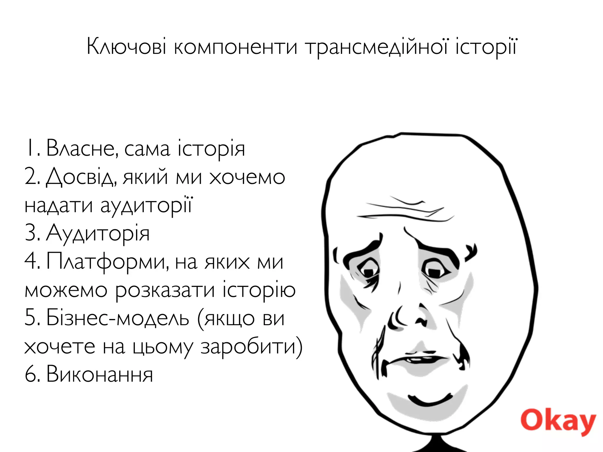 Ключові компоненти трансмедійної історії
1. Власне, сама історія
2. Досвід, який ми хочемо
надати аудиторії
3. Аудиторія
4. Платформи, на яких ми
можемо розказати історію
5. Бізнес-модель (якщо ви
хочете на цьому заробити)
6. Виконання
 