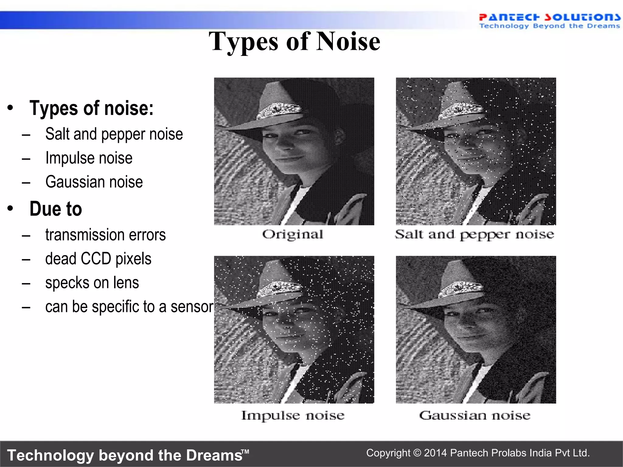 Technology beyond the Dreams™ Copyright © 2014 Pantech Prolabs India Pvt Ltd. • Types of noise: – Salt and pepper noise – Impulse noise – Gaussian noise • Due to – transmission errors – dead CCD pixels – specks on lens – can be specific to a sensor Types of Noise 