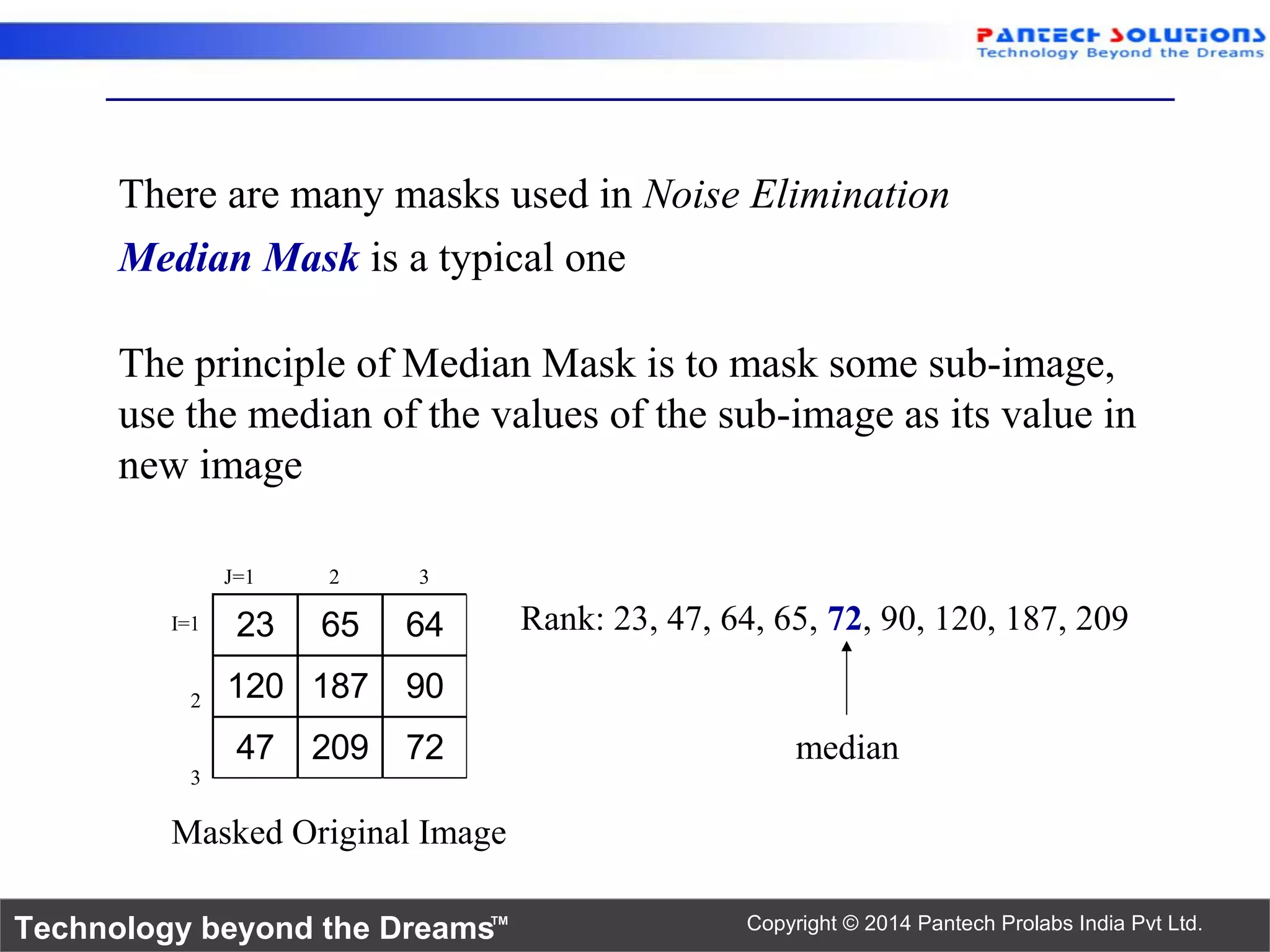 Technology beyond the Dreams™ Copyright © 2014 Pantech Prolabs India Pvt Ltd. There are many masks used in Noise Elimination Median Mask is a typical one 23 65 64 120 187 90 47 209 72 J=1 2 3 I=1 2 3 Rank: 23, 47, 64, 65, 72, 90, 120, 187, 209 median Masked Original Image The principle of Median Mask is to mask some sub-image, use the median of the values of the sub-image as its value in new image 