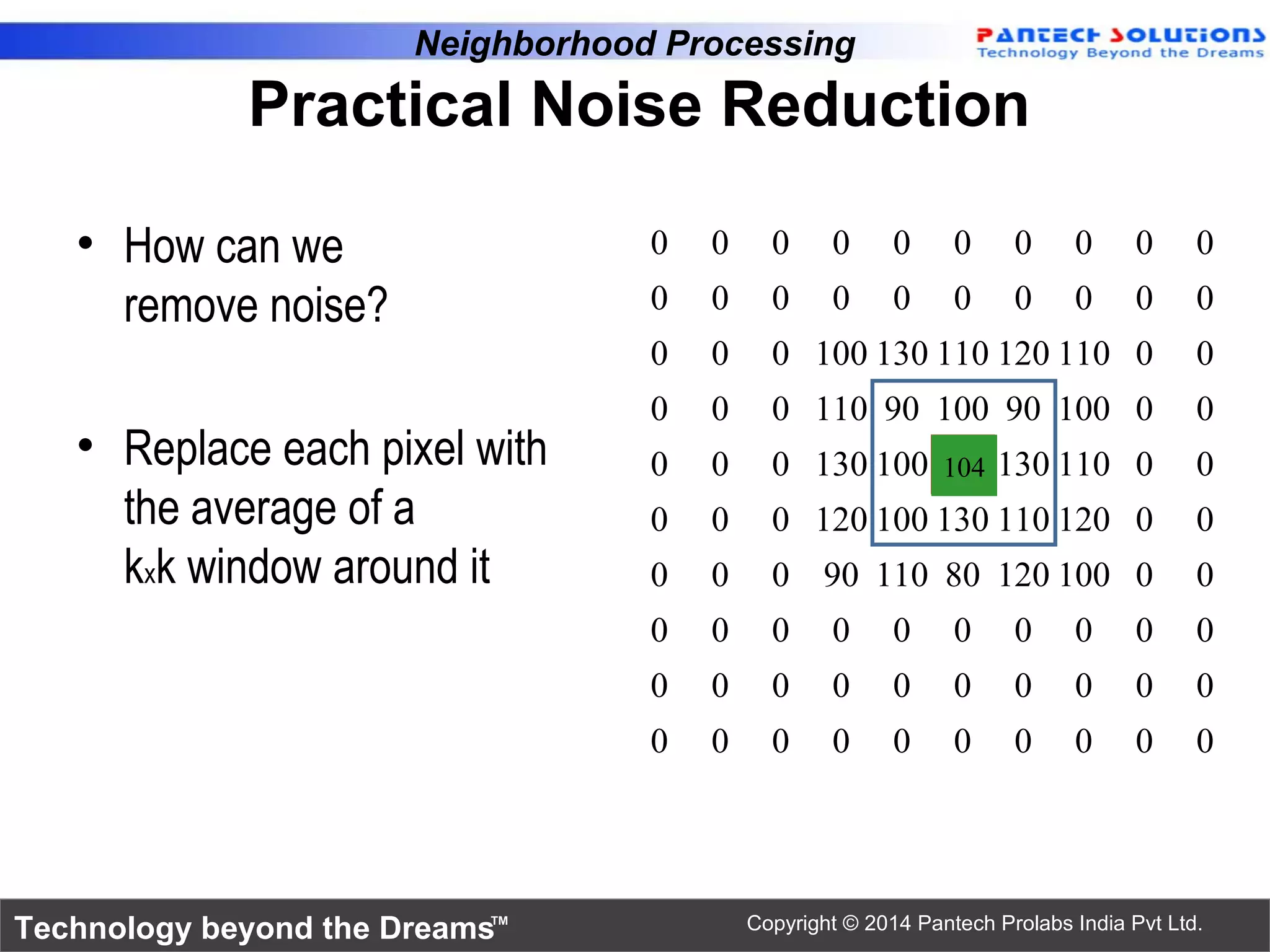 Technology beyond the Dreams™ Copyright © 2014 Pantech Prolabs India Pvt Ltd. • How can we remove noise? • Replace each pixel with the average of a kxk window around it 0 0 0 0 0 0 0 0 0 0 0 0 0 0 0 0 0 0 0 0 0 0 0 100 130 110 120 110 0 0 0 0 0 110 90 100 90 100 0 0 0 0 0 130 100 90 130 110 0 0 0 0 0 120 100 130 110 120 0 0 0 0 0 90 110 80 120 100 0 0 0 0 0 0 0 0 0 0 0 0 0 0 0 0 0 0 0 0 0 0 0 0 0 0 0 0 0 0 0 0 Neighborhood Processing Practical Noise Reduction 104 