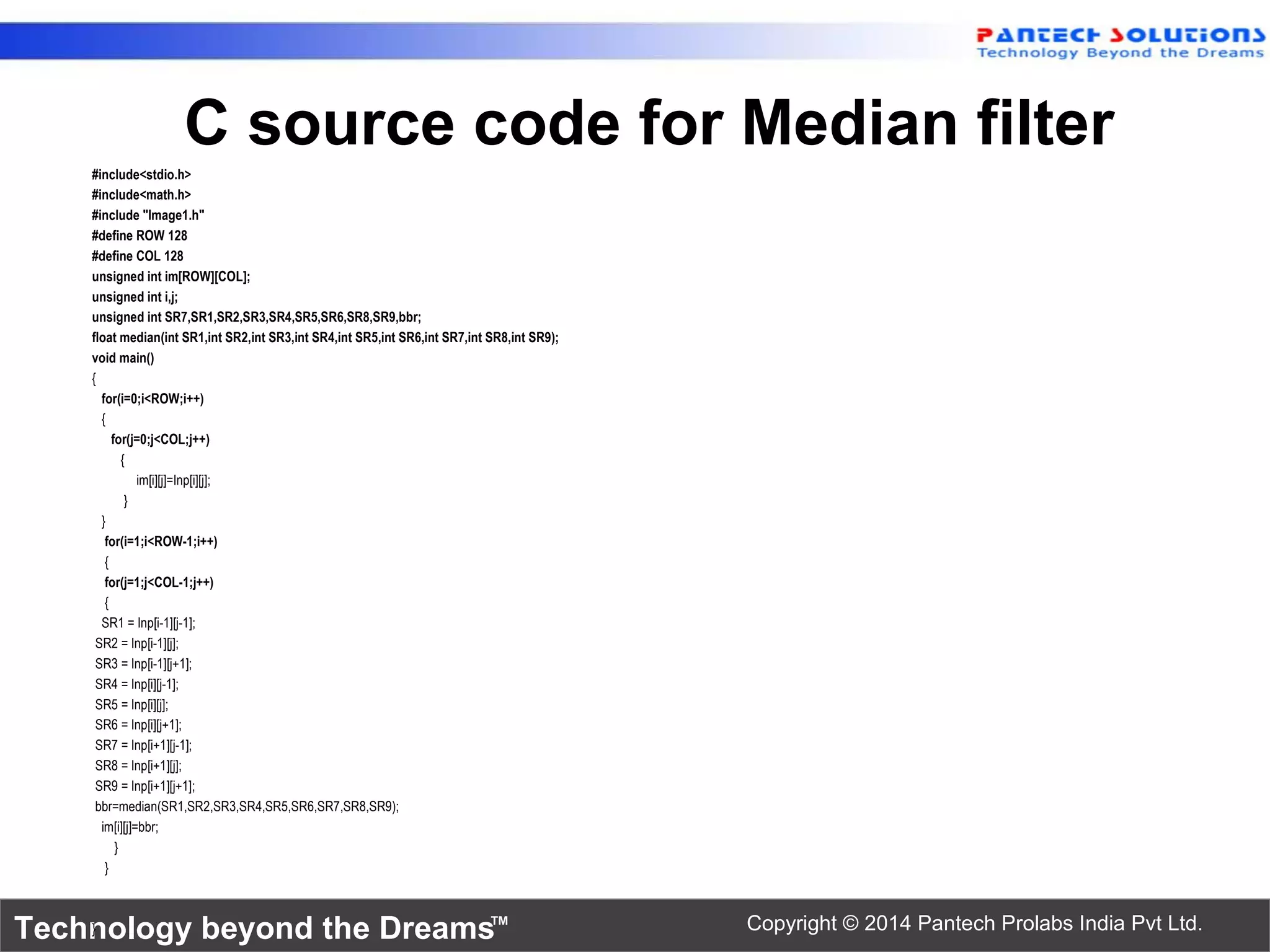 Technology beyond the Dreams™ Copyright © 2014 Pantech Prolabs India Pvt Ltd. C source code for Median filter #include<stdio.h> #include<math.h> #include "Image1.h" #define ROW 128 #define COL 128 unsigned int im[ROW][COL]; unsigned int i,j; unsigned int SR7,SR1,SR2,SR3,SR4,SR5,SR6,SR8,SR9,bbr; float median(int SR1,int SR2,int SR3,int SR4,int SR5,int SR6,int SR7,int SR8,int SR9); void main() { for(i=0;i<ROW;i++) { for(j=0;j<COL;j++) { im[i][j]=Inp[i][j]; } } for(i=1;i<ROW-1;i++) { for(j=1;j<COL-1;j++) { SR1 = Inp[i-1][j-1]; SR2 = Inp[i-1][j]; SR3 = Inp[i-1][j+1]; SR4 = Inp[i][j-1]; SR5 = Inp[i][j]; SR6 = Inp[i][j+1]; SR7 = Inp[i+1][j-1]; SR8 = Inp[i+1][j]; SR9 = Inp[i+1][j+1]; bbr=median(SR1,SR2,SR3,SR4,SR5,SR6,SR7,SR8,SR9); im[i][j]=bbr; } } } 