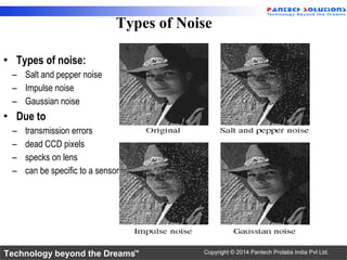 Technology beyond the Dreams™ Copyright © 2014 Pantech Prolabs India Pvt Ltd.
• Types of noise:
– Salt and pepper noise
– Impulse noise
– Gaussian noise
• Due to
– transmission errors
– dead CCD pixels
– specks on lens
– can be specific to a sensor
Types of Noise
 