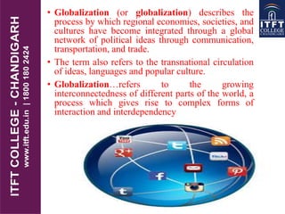 • Globalization (or globalization) describes the
process by which regional economies, societies, and
cultures have become integrated through a global
network of political ideas through communication,
transportation, and trade.
• The term also refers to the transnational circulation
of ideas, languages and popular culture.
• Globalization…refers to the growing
interconnectedness of different parts of the world, a
process which gives rise to complex forms of
interaction and interdependency
 