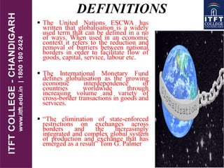 DEFINITIONS
 The United Nations ESCWA has
written that globalisation is a widely
used term that can be defined in a no
of ways. When used in an economic
context it refers to the reduction and
removal of barriers between national
borders in order to facilitate flow of
goods, capital, service, labour etc.
 The International Monetary Fund
defines globalisation as the growing
economic interdependence of
countries worldwide through
increasing volume and variety of
cross-border transactions in goods and
services.
 “The elimination of state-enforced
restrictions on exchanges across
borders and the increasingly
integrated and complex global system
of production and exchange that has
emerged as a result” Tom G. Palmer
 