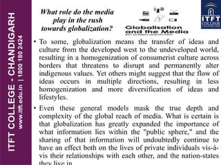 What role do the media
play in the rush
towards globalization?
• To some, globalization means the transfer of ideas and
culture from the developed west to the undeveloped world,
resulting in a homogenization of consumerist culture across
borders that threatens to disrupt and permanently alter
indigenous values. Yet others might suggest that the flow of
ideas occurs in multiple directions, resulting in less
homogenization and more diversification of ideas and
lifestyles.
• Even these general models mask the true depth and
complexity of the global reach of media. What is certain is
that globalization has greatly expanded the importance of
what information lies within the "public sphere," and the
sharing of that information will undoubtedly continue to
have an effect both on the lives of private individuals vis-à-
vis their relationships with each other, and the nation-states
 