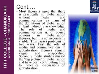 Cont….
• Most theorists agree that there
is practically no globalization
without media and
communications, as many of
the definitions of globalization
at least indirectly acknowledge.
The role of media and
communications is, of course
obvious in globalization
theories, but it is not necessarily
visible. This causes problems in
two ways. First the role of
media and communications in
globalization theories remain
vague and unspecified.
Secondly media studies missed
the „big picture‟ of globalization
and have been contributing little
to theoretical discussions on
globalization.
 