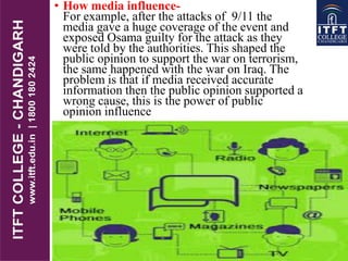 • How media influence-
For example, after the attacks of 9/11 the
media gave a huge coverage of the event and
exposed Osama guilty for the attack as they
were told by the authorities. This shaped the
public opinion to support the war on terrorism,
the same happened with the war on Iraq. The
problem is that if media received accurate
information then the public opinion supported a
wrong cause, this is the power of public
opinion influence
 