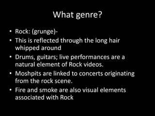 What genre?
• Rock: (grunge)-
• This is reflected through the long hair
whipped around
• Drums, guitars; live performances are a
natural element of Rock videos.
• Moshpits are linked to concerts originating
from the rock scene.
• Fire and smoke are also visual elements
associated with Rock