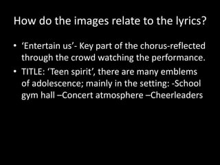 How do the images relate to the lyrics?
• ‘Entertain us’- Key part of the chorus-reflected
through the crowd watching the performance.
• TITLE: ‘Teen spirit’, there are many emblems
of adolescence; mainly in the setting: -School
gym hall –Concert atmosphere –Cheerleaders