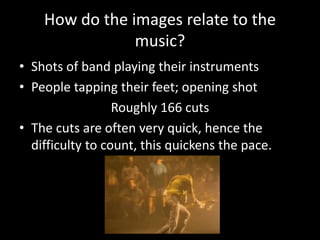 How do the images relate to the
music?
• Shots of band playing their instruments
• People tapping their feet; opening shot
Roughly 166 cuts
• The cuts are often very quick, hence the
difficulty to count, this quickens the pace.