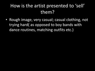 How is the artist presented to ‘sell’
them?
• Rough image, very casual; casual clothing, not
trying hard( as opposed to boy bands with
dance routines, matching outfits etc.)